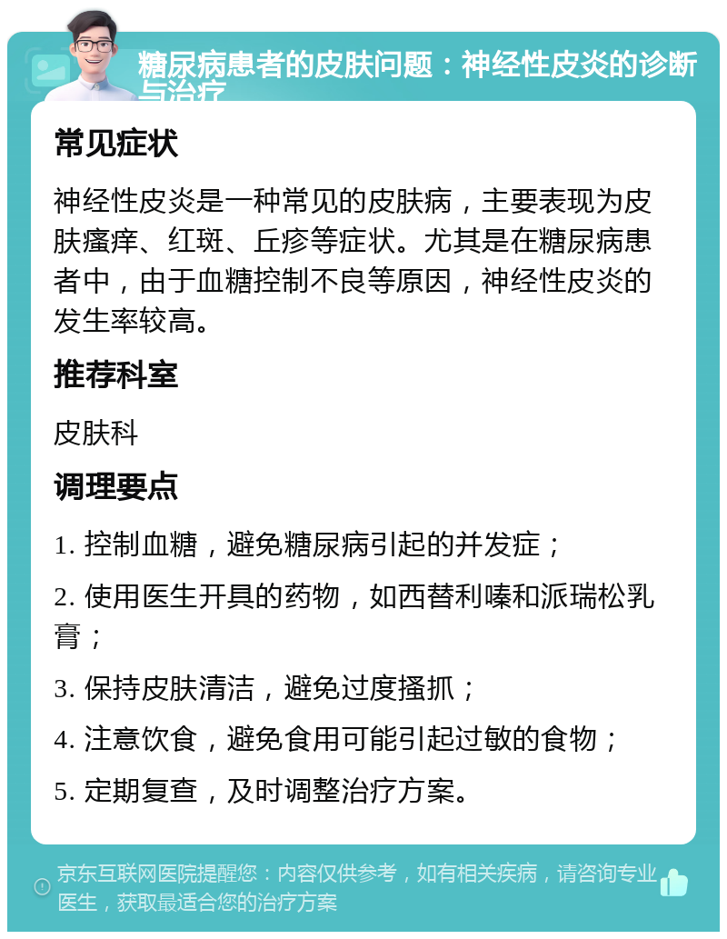 糖尿病患者的皮肤问题：神经性皮炎的诊断与治疗 常见症状 神经性皮炎是一种常见的皮肤病，主要表现为皮肤瘙痒、红斑、丘疹等症状。尤其是在糖尿病患者中，由于血糖控制不良等原因，神经性皮炎的发生率较高。 推荐科室 皮肤科 调理要点 1. 控制血糖，避免糖尿病引起的并发症； 2. 使用医生开具的药物，如西替利嗪和派瑞松乳膏； 3. 保持皮肤清洁，避免过度搔抓； 4. 注意饮食，避免食用可能引起过敏的食物； 5. 定期复查，及时调整治疗方案。