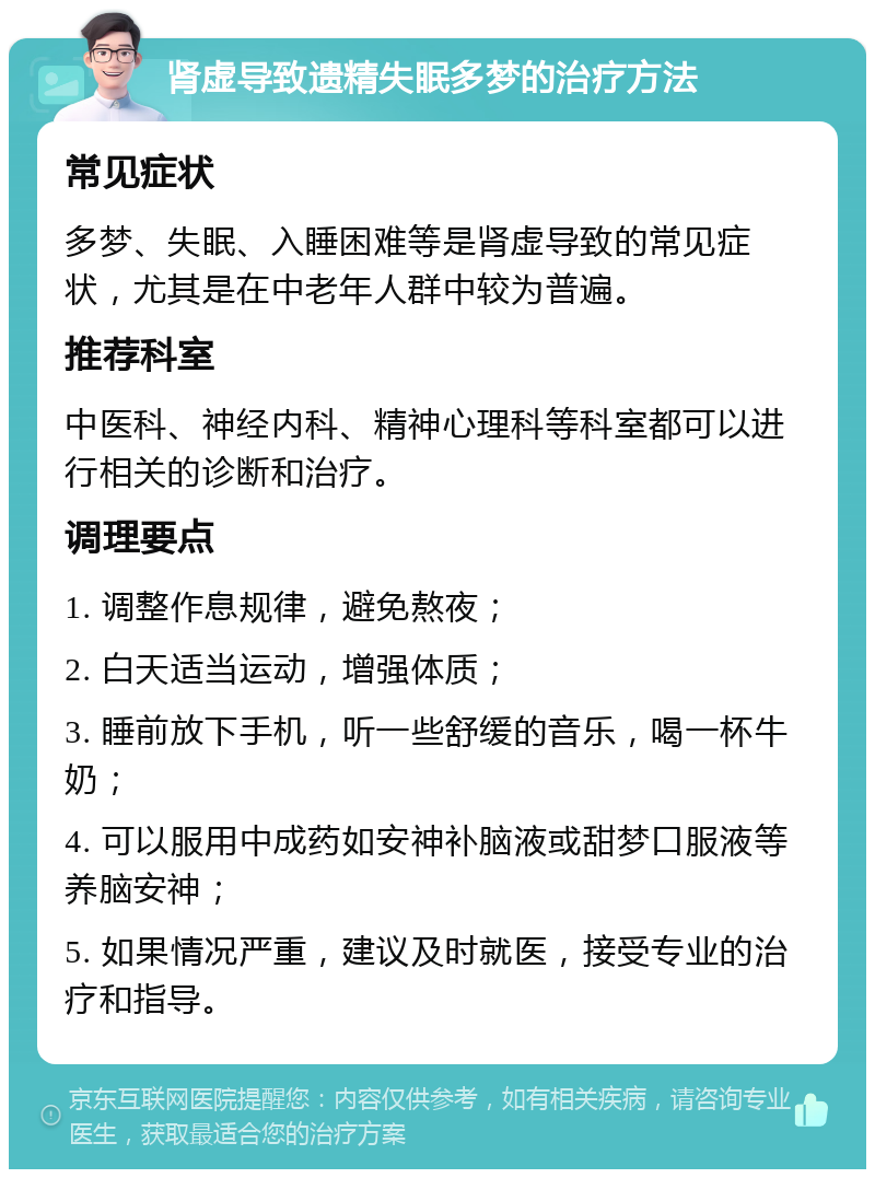 肾虚导致遗精失眠多梦的治疗方法 常见症状 多梦、失眠、入睡困难等是肾虚导致的常见症状，尤其是在中老年人群中较为普遍。 推荐科室 中医科、神经内科、精神心理科等科室都可以进行相关的诊断和治疗。 调理要点 1. 调整作息规律，避免熬夜； 2. 白天适当运动，增强体质； 3. 睡前放下手机，听一些舒缓的音乐，喝一杯牛奶； 4. 可以服用中成药如安神补脑液或甜梦口服液等养脑安神； 5. 如果情况严重，建议及时就医，接受专业的治疗和指导。