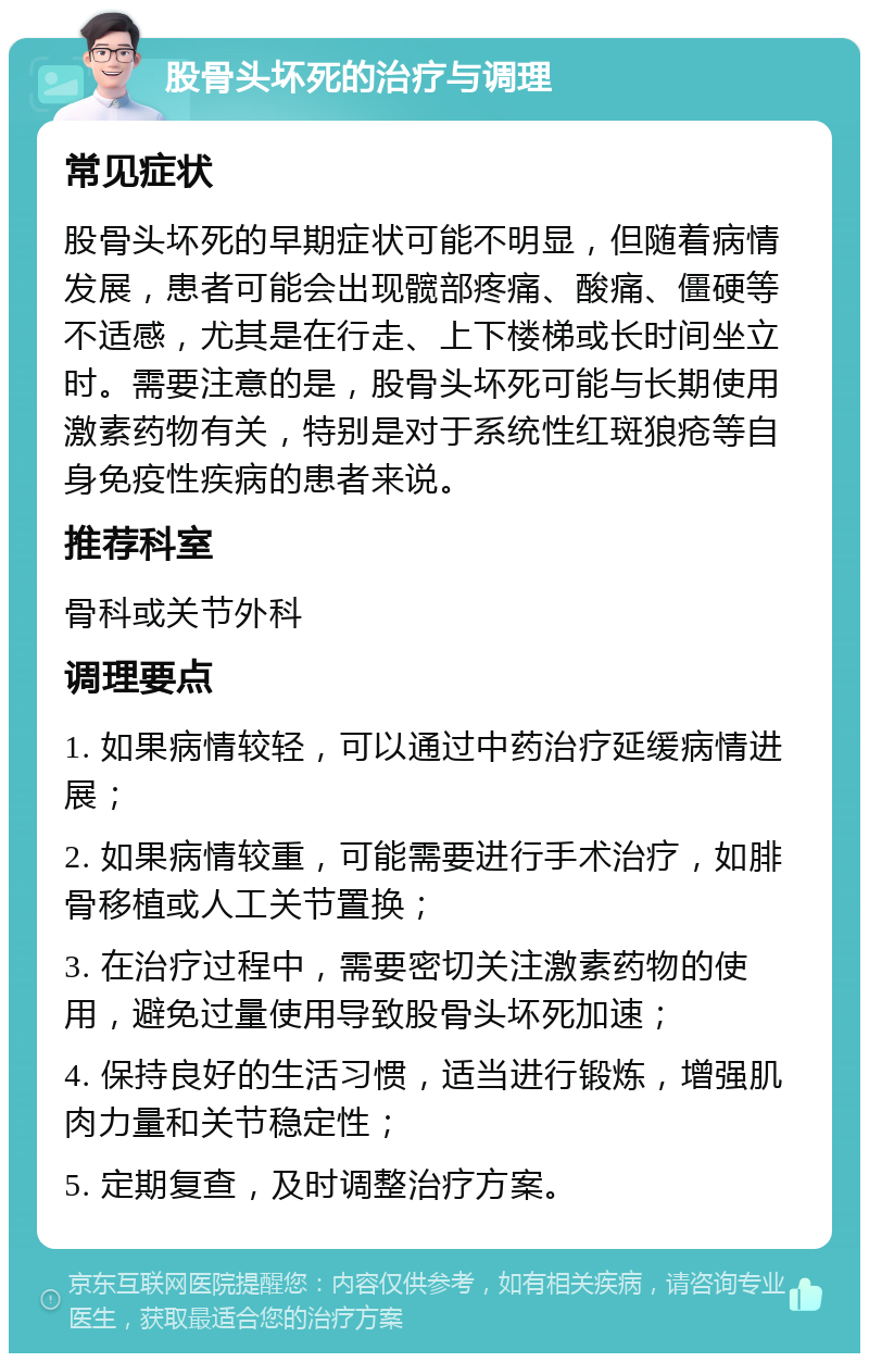 股骨头坏死的治疗与调理 常见症状 股骨头坏死的早期症状可能不明显，但随着病情发展，患者可能会出现髋部疼痛、酸痛、僵硬等不适感，尤其是在行走、上下楼梯或长时间坐立时。需要注意的是，股骨头坏死可能与长期使用激素药物有关，特别是对于系统性红斑狼疮等自身免疫性疾病的患者来说。 推荐科室 骨科或关节外科 调理要点 1. 如果病情较轻，可以通过中药治疗延缓病情进展； 2. 如果病情较重，可能需要进行手术治疗，如腓骨移植或人工关节置换； 3. 在治疗过程中，需要密切关注激素药物的使用，避免过量使用导致股骨头坏死加速； 4. 保持良好的生活习惯，适当进行锻炼，增强肌肉力量和关节稳定性； 5. 定期复查，及时调整治疗方案。