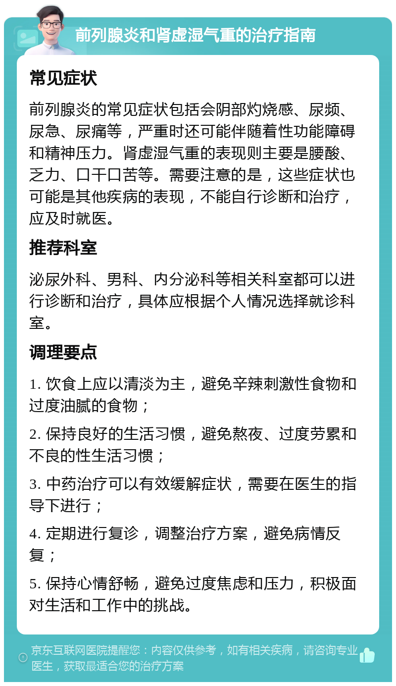 前列腺炎和肾虚湿气重的治疗指南 常见症状 前列腺炎的常见症状包括会阴部灼烧感、尿频、尿急、尿痛等，严重时还可能伴随着性功能障碍和精神压力。肾虚湿气重的表现则主要是腰酸、乏力、口干口苦等。需要注意的是，这些症状也可能是其他疾病的表现，不能自行诊断和治疗，应及时就医。 推荐科室 泌尿外科、男科、内分泌科等相关科室都可以进行诊断和治疗，具体应根据个人情况选择就诊科室。 调理要点 1. 饮食上应以清淡为主，避免辛辣刺激性食物和过度油腻的食物； 2. 保持良好的生活习惯，避免熬夜、过度劳累和不良的性生活习惯； 3. 中药治疗可以有效缓解症状，需要在医生的指导下进行； 4. 定期进行复诊，调整治疗方案，避免病情反复； 5. 保持心情舒畅，避免过度焦虑和压力，积极面对生活和工作中的挑战。