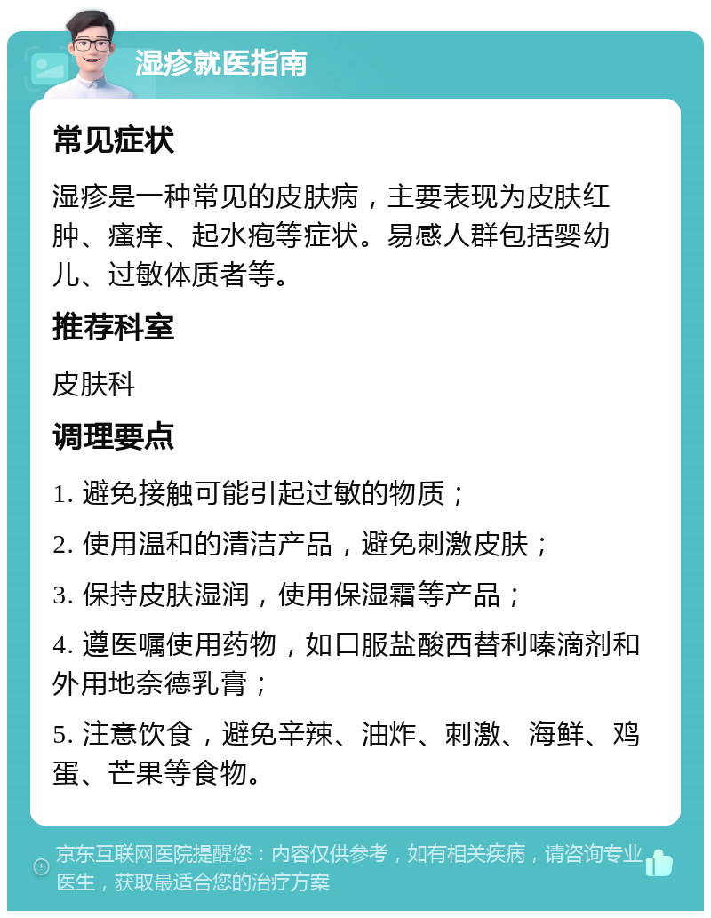 湿疹就医指南 常见症状 湿疹是一种常见的皮肤病，主要表现为皮肤红肿、瘙痒、起水疱等症状。易感人群包括婴幼儿、过敏体质者等。 推荐科室 皮肤科 调理要点 1. 避免接触可能引起过敏的物质； 2. 使用温和的清洁产品，避免刺激皮肤； 3. 保持皮肤湿润，使用保湿霜等产品； 4. 遵医嘱使用药物，如口服盐酸西替利嗪滴剂和外用地奈德乳膏； 5. 注意饮食，避免辛辣、油炸、刺激、海鲜、鸡蛋、芒果等食物。