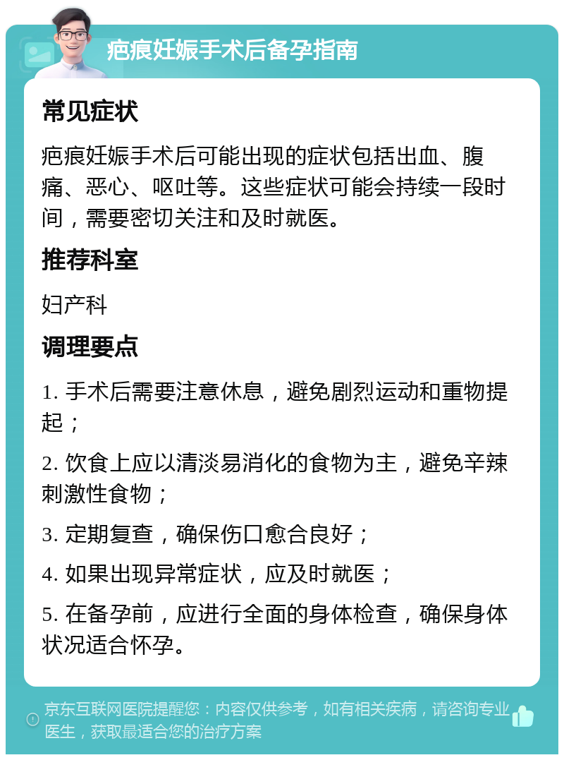 疤痕妊娠手术后备孕指南 常见症状 疤痕妊娠手术后可能出现的症状包括出血、腹痛、恶心、呕吐等。这些症状可能会持续一段时间，需要密切关注和及时就医。 推荐科室 妇产科 调理要点 1. 手术后需要注意休息，避免剧烈运动和重物提起； 2. 饮食上应以清淡易消化的食物为主，避免辛辣刺激性食物； 3. 定期复查，确保伤口愈合良好； 4. 如果出现异常症状，应及时就医； 5. 在备孕前，应进行全面的身体检查，确保身体状况适合怀孕。