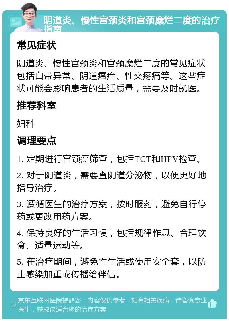 阴道炎、慢性宫颈炎和宫颈糜烂二度的治疗指南 常见症状 阴道炎、慢性宫颈炎和宫颈糜烂二度的常见症状包括白带异常、阴道瘙痒、性交疼痛等。这些症状可能会影响患者的生活质量，需要及时就医。 推荐科室 妇科 调理要点 1. 定期进行宫颈癌筛查，包括TCT和HPV检查。 2. 对于阴道炎，需要查阴道分泌物，以便更好地指导治疗。 3. 遵循医生的治疗方案，按时服药，避免自行停药或更改用药方案。 4. 保持良好的生活习惯，包括规律作息、合理饮食、适量运动等。 5. 在治疗期间，避免性生活或使用安全套，以防止感染加重或传播给伴侣。