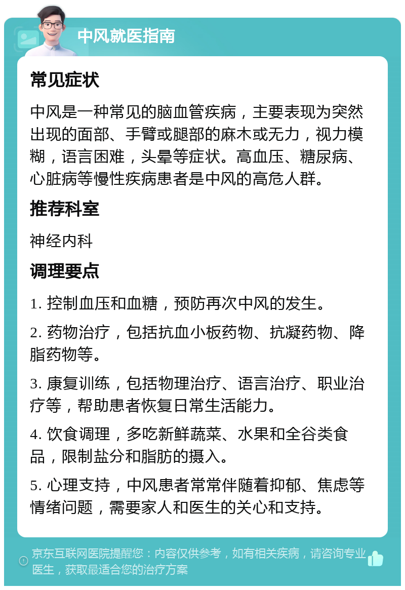 中风就医指南 常见症状 中风是一种常见的脑血管疾病，主要表现为突然出现的面部、手臂或腿部的麻木或无力，视力模糊，语言困难，头晕等症状。高血压、糖尿病、心脏病等慢性疾病患者是中风的高危人群。 推荐科室 神经内科 调理要点 1. 控制血压和血糖，预防再次中风的发生。 2. 药物治疗，包括抗血小板药物、抗凝药物、降脂药物等。 3. 康复训练，包括物理治疗、语言治疗、职业治疗等，帮助患者恢复日常生活能力。 4. 饮食调理，多吃新鲜蔬菜、水果和全谷类食品，限制盐分和脂肪的摄入。 5. 心理支持，中风患者常常伴随着抑郁、焦虑等情绪问题，需要家人和医生的关心和支持。