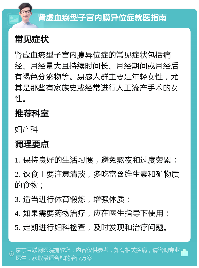 肾虚血瘀型子宫内膜异位症就医指南 常见症状 肾虚血瘀型子宫内膜异位症的常见症状包括痛经、月经量大且持续时间长、月经期间或月经后有褐色分泌物等。易感人群主要是年轻女性，尤其是那些有家族史或经常进行人工流产手术的女性。 推荐科室 妇产科 调理要点 1. 保持良好的生活习惯，避免熬夜和过度劳累； 2. 饮食上要注意清淡，多吃富含维生素和矿物质的食物； 3. 适当进行体育锻炼，增强体质； 4. 如果需要药物治疗，应在医生指导下使用； 5. 定期进行妇科检查，及时发现和治疗问题。