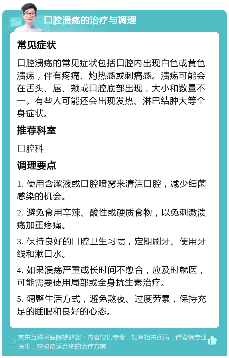 口腔溃疡的治疗与调理 常见症状 口腔溃疡的常见症状包括口腔内出现白色或黄色溃疡，伴有疼痛、灼热感或刺痛感。溃疡可能会在舌头、唇、颊或口腔底部出现，大小和数量不一。有些人可能还会出现发热、淋巴结肿大等全身症状。 推荐科室 口腔科 调理要点 1. 使用含漱液或口腔喷雾来清洁口腔，减少细菌感染的机会。 2. 避免食用辛辣、酸性或硬质食物，以免刺激溃疡加重疼痛。 3. 保持良好的口腔卫生习惯，定期刷牙、使用牙线和漱口水。 4. 如果溃疡严重或长时间不愈合，应及时就医，可能需要使用局部或全身抗生素治疗。 5. 调整生活方式，避免熬夜、过度劳累，保持充足的睡眠和良好的心态。