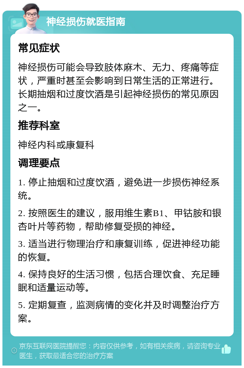 神经损伤就医指南 常见症状 神经损伤可能会导致肢体麻木、无力、疼痛等症状，严重时甚至会影响到日常生活的正常进行。长期抽烟和过度饮酒是引起神经损伤的常见原因之一。 推荐科室 神经内科或康复科 调理要点 1. 停止抽烟和过度饮酒，避免进一步损伤神经系统。 2. 按照医生的建议，服用维生素B1、甲钴胺和银杏叶片等药物，帮助修复受损的神经。 3. 适当进行物理治疗和康复训练，促进神经功能的恢复。 4. 保持良好的生活习惯，包括合理饮食、充足睡眠和适量运动等。 5. 定期复查，监测病情的变化并及时调整治疗方案。