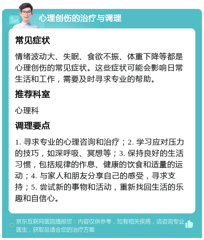 心理创伤的治疗与调理 常见症状 情绪波动大、失眠、食欲不振、体重下降等都是心理创伤的常见症状。这些症状可能会影响日常生活和工作，需要及时寻求专业的帮助。 推荐科室 心理科 调理要点 1. 寻求专业的心理咨询和治疗；2. 学习应对压力的技巧，如深呼吸、冥想等；3. 保持良好的生活习惯，包括规律的作息、健康的饮食和适量的运动；4. 与家人和朋友分享自己的感受，寻求支持；5. 尝试新的事物和活动，重新找回生活的乐趣和自信心。