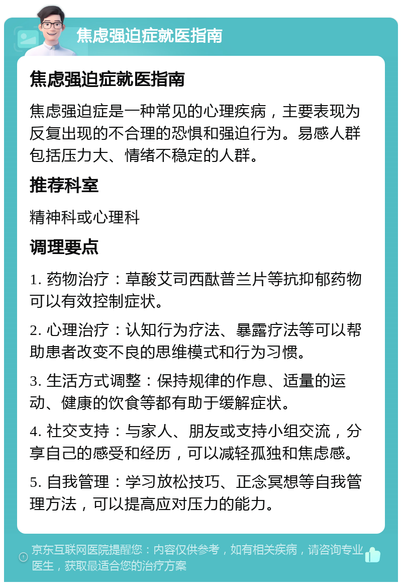 焦虑强迫症就医指南 焦虑强迫症就医指南 焦虑强迫症是一种常见的心理疾病，主要表现为反复出现的不合理的恐惧和强迫行为。易感人群包括压力大、情绪不稳定的人群。 推荐科室 精神科或心理科 调理要点 1. 药物治疗：草酸艾司西酞普兰片等抗抑郁药物可以有效控制症状。 2. 心理治疗：认知行为疗法、暴露疗法等可以帮助患者改变不良的思维模式和行为习惯。 3. 生活方式调整：保持规律的作息、适量的运动、健康的饮食等都有助于缓解症状。 4. 社交支持：与家人、朋友或支持小组交流，分享自己的感受和经历，可以减轻孤独和焦虑感。 5. 自我管理：学习放松技巧、正念冥想等自我管理方法，可以提高应对压力的能力。