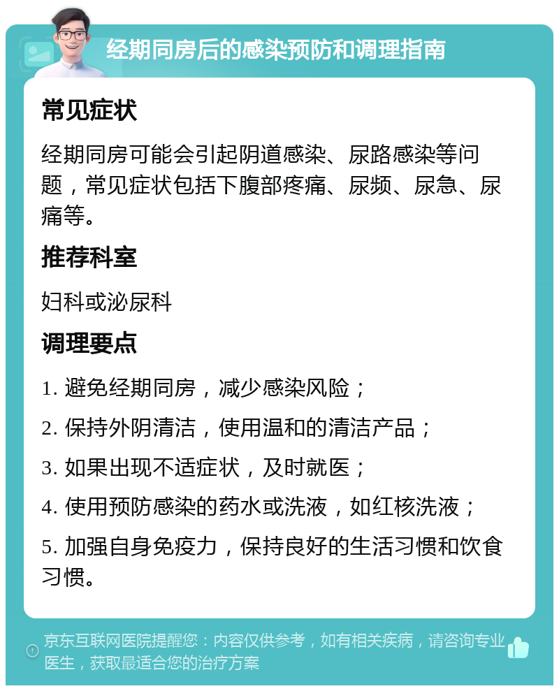 经期同房后的感染预防和调理指南 常见症状 经期同房可能会引起阴道感染、尿路感染等问题，常见症状包括下腹部疼痛、尿频、尿急、尿痛等。 推荐科室 妇科或泌尿科 调理要点 1. 避免经期同房，减少感染风险； 2. 保持外阴清洁，使用温和的清洁产品； 3. 如果出现不适症状，及时就医； 4. 使用预防感染的药水或洗液，如红核洗液； 5. 加强自身免疫力，保持良好的生活习惯和饮食习惯。