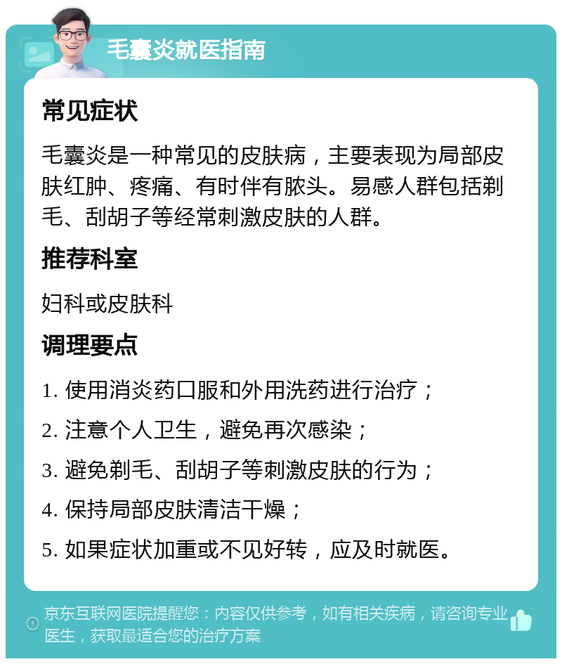 毛囊炎就医指南 常见症状 毛囊炎是一种常见的皮肤病，主要表现为局部皮肤红肿、疼痛、有时伴有脓头。易感人群包括剃毛、刮胡子等经常刺激皮肤的人群。 推荐科室 妇科或皮肤科 调理要点 1. 使用消炎药口服和外用洗药进行治疗； 2. 注意个人卫生，避免再次感染； 3. 避免剃毛、刮胡子等刺激皮肤的行为； 4. 保持局部皮肤清洁干燥； 5. 如果症状加重或不见好转，应及时就医。