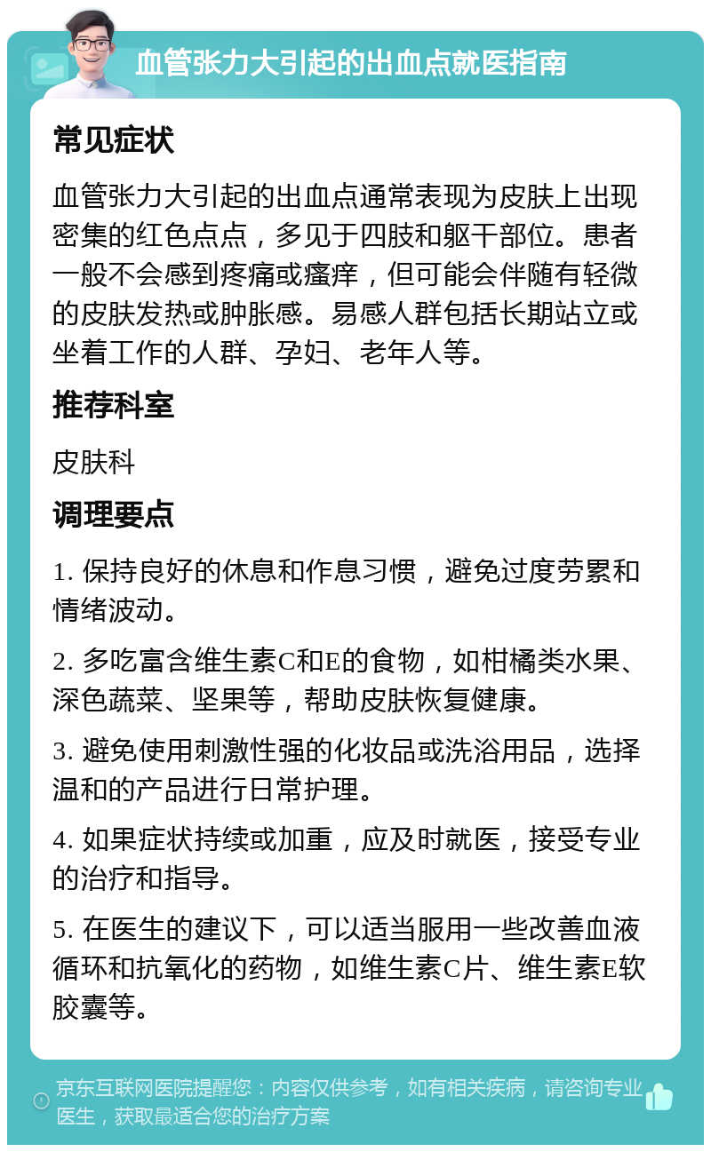 血管张力大引起的出血点就医指南 常见症状 血管张力大引起的出血点通常表现为皮肤上出现密集的红色点点，多见于四肢和躯干部位。患者一般不会感到疼痛或瘙痒，但可能会伴随有轻微的皮肤发热或肿胀感。易感人群包括长期站立或坐着工作的人群、孕妇、老年人等。 推荐科室 皮肤科 调理要点 1. 保持良好的休息和作息习惯，避免过度劳累和情绪波动。 2. 多吃富含维生素C和E的食物，如柑橘类水果、深色蔬菜、坚果等，帮助皮肤恢复健康。 3. 避免使用刺激性强的化妆品或洗浴用品，选择温和的产品进行日常护理。 4. 如果症状持续或加重，应及时就医，接受专业的治疗和指导。 5. 在医生的建议下，可以适当服用一些改善血液循环和抗氧化的药物，如维生素C片、维生素E软胶囊等。