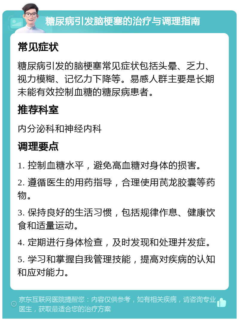 糖尿病引发脑梗塞的治疗与调理指南 常见症状 糖尿病引发的脑梗塞常见症状包括头晕、乏力、视力模糊、记忆力下降等。易感人群主要是长期未能有效控制血糖的糖尿病患者。 推荐科室 内分泌科和神经内科 调理要点 1. 控制血糖水平，避免高血糖对身体的损害。 2. 遵循医生的用药指导，合理使用芪龙胶囊等药物。 3. 保持良好的生活习惯，包括规律作息、健康饮食和适量运动。 4. 定期进行身体检查，及时发现和处理并发症。 5. 学习和掌握自我管理技能，提高对疾病的认知和应对能力。