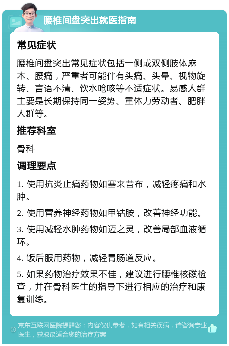 腰椎间盘突出就医指南 常见症状 腰椎间盘突出常见症状包括一侧或双侧肢体麻木、腰痛，严重者可能伴有头痛、头晕、视物旋转、言语不清、饮水呛咳等不适症状。易感人群主要是长期保持同一姿势、重体力劳动者、肥胖人群等。 推荐科室 骨科 调理要点 1. 使用抗炎止痛药物如塞来昔布，减轻疼痛和水肿。 2. 使用营养神经药物如甲钴胺，改善神经功能。 3. 使用减轻水肿药物如迈之灵，改善局部血液循环。 4. 饭后服用药物，减轻胃肠道反应。 5. 如果药物治疗效果不佳，建议进行腰椎核磁检查，并在骨科医生的指导下进行相应的治疗和康复训练。