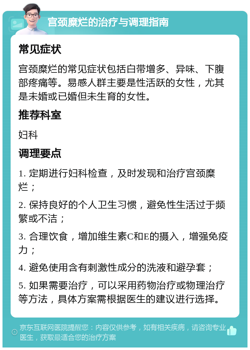 宫颈糜烂的治疗与调理指南 常见症状 宫颈糜烂的常见症状包括白带增多、异味、下腹部疼痛等。易感人群主要是性活跃的女性，尤其是未婚或已婚但未生育的女性。 推荐科室 妇科 调理要点 1. 定期进行妇科检查，及时发现和治疗宫颈糜烂； 2. 保持良好的个人卫生习惯，避免性生活过于频繁或不洁； 3. 合理饮食，增加维生素C和E的摄入，增强免疫力； 4. 避免使用含有刺激性成分的洗液和避孕套； 5. 如果需要治疗，可以采用药物治疗或物理治疗等方法，具体方案需根据医生的建议进行选择。