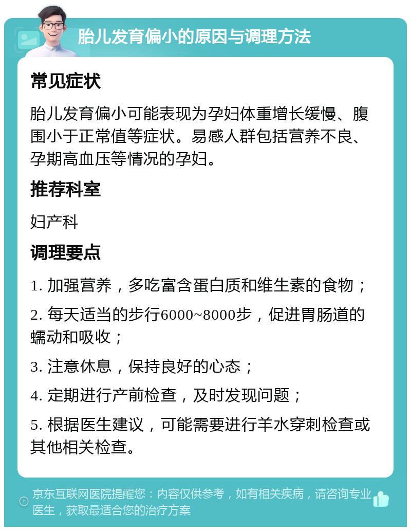 胎儿发育偏小的原因与调理方法 常见症状 胎儿发育偏小可能表现为孕妇体重增长缓慢、腹围小于正常值等症状。易感人群包括营养不良、孕期高血压等情况的孕妇。 推荐科室 妇产科 调理要点 1. 加强营养，多吃富含蛋白质和维生素的食物； 2. 每天适当的步行6000~8000步，促进胃肠道的蠕动和吸收； 3. 注意休息，保持良好的心态； 4. 定期进行产前检查，及时发现问题； 5. 根据医生建议，可能需要进行羊水穿刺检查或其他相关检查。