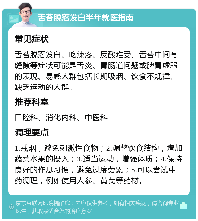 舌苔脱落发白半年就医指南 常见症状 舌苔脱落发白、吃辣疼、反酸难受、舌苔中间有缝隙等症状可能是舌炎、胃肠道问题或脾胃虚弱的表现。易感人群包括长期吸烟、饮食不规律、缺乏运动的人群。 推荐科室 口腔科、消化内科、中医科 调理要点 1.戒烟，避免刺激性食物；2.调整饮食结构，增加蔬菜水果的摄入；3.适当运动，增强体质；4.保持良好的作息习惯，避免过度劳累；5.可以尝试中药调理，例如使用人参、黄芪等药材。