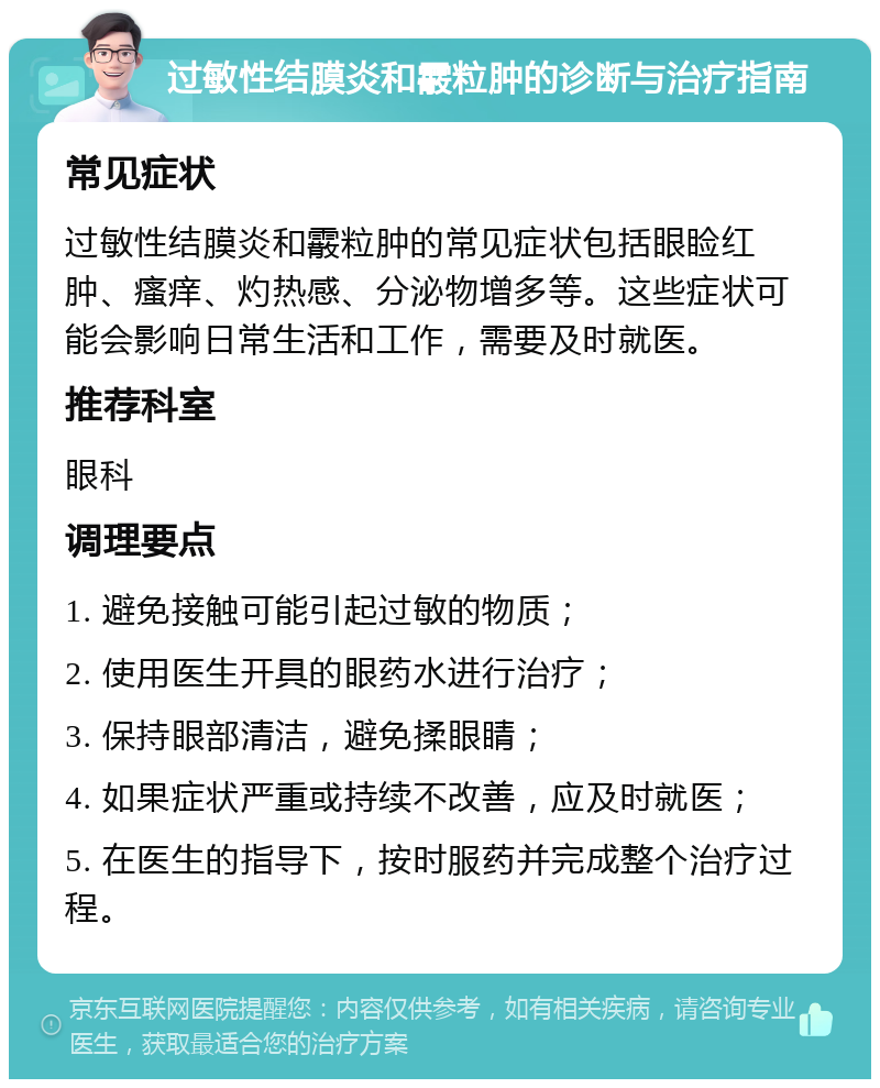 过敏性结膜炎和霰粒肿的诊断与治疗指南 常见症状 过敏性结膜炎和霰粒肿的常见症状包括眼睑红肿、瘙痒、灼热感、分泌物增多等。这些症状可能会影响日常生活和工作，需要及时就医。 推荐科室 眼科 调理要点 1. 避免接触可能引起过敏的物质； 2. 使用医生开具的眼药水进行治疗； 3. 保持眼部清洁，避免揉眼睛； 4. 如果症状严重或持续不改善，应及时就医； 5. 在医生的指导下，按时服药并完成整个治疗过程。