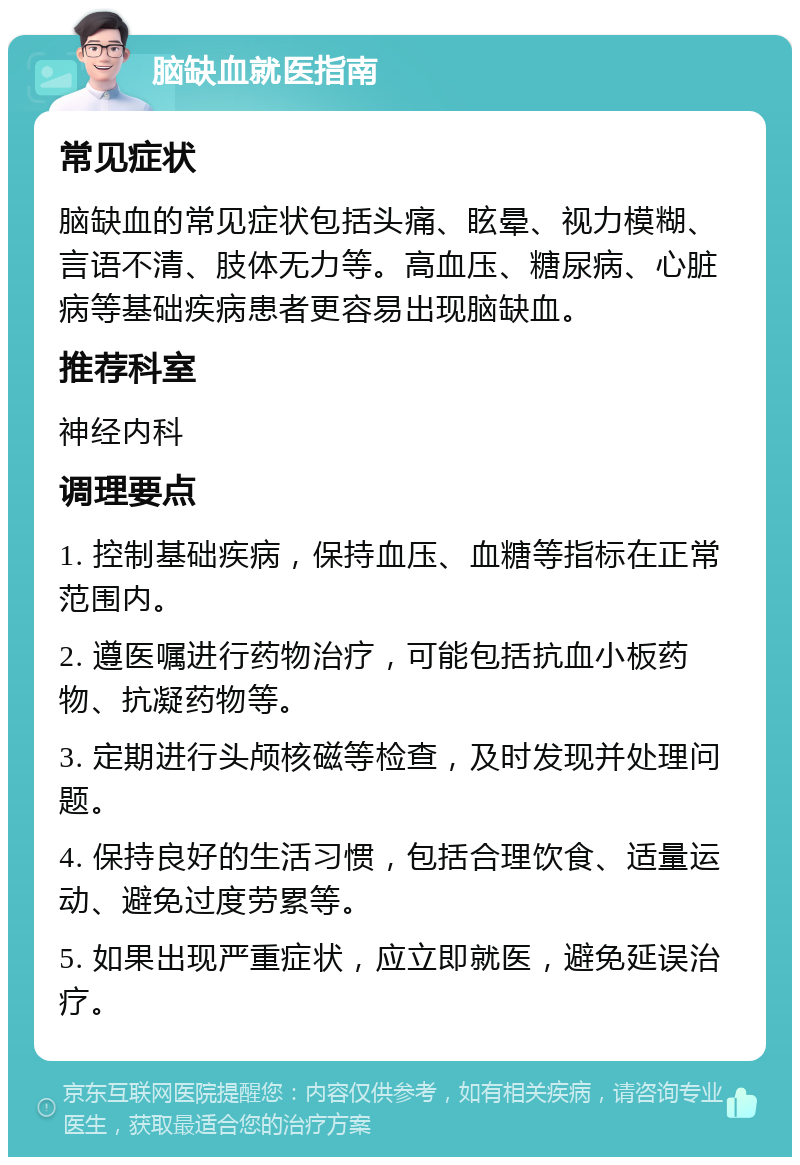 脑缺血就医指南 常见症状 脑缺血的常见症状包括头痛、眩晕、视力模糊、言语不清、肢体无力等。高血压、糖尿病、心脏病等基础疾病患者更容易出现脑缺血。 推荐科室 神经内科 调理要点 1. 控制基础疾病，保持血压、血糖等指标在正常范围内。 2. 遵医嘱进行药物治疗，可能包括抗血小板药物、抗凝药物等。 3. 定期进行头颅核磁等检查，及时发现并处理问题。 4. 保持良好的生活习惯，包括合理饮食、适量运动、避免过度劳累等。 5. 如果出现严重症状，应立即就医，避免延误治疗。