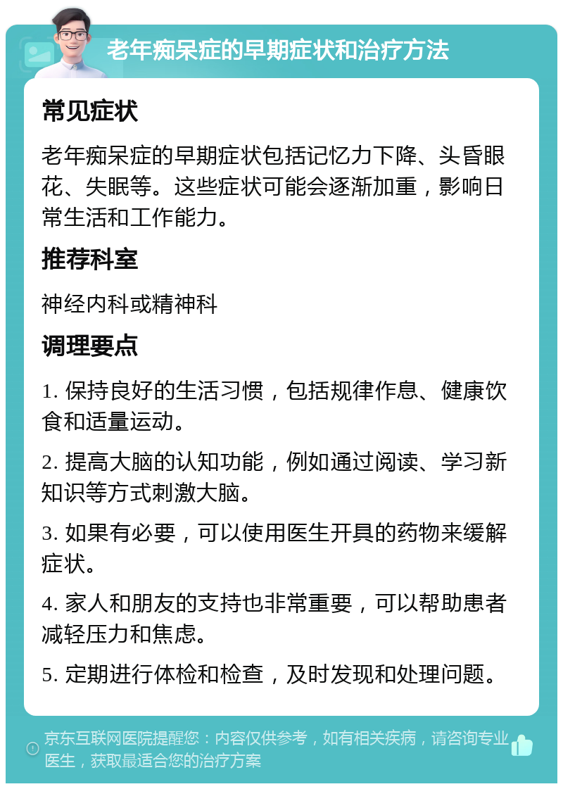 老年痴呆症的早期症状和治疗方法 常见症状 老年痴呆症的早期症状包括记忆力下降、头昏眼花、失眠等。这些症状可能会逐渐加重，影响日常生活和工作能力。 推荐科室 神经内科或精神科 调理要点 1. 保持良好的生活习惯，包括规律作息、健康饮食和适量运动。 2. 提高大脑的认知功能，例如通过阅读、学习新知识等方式刺激大脑。 3. 如果有必要，可以使用医生开具的药物来缓解症状。 4. 家人和朋友的支持也非常重要，可以帮助患者减轻压力和焦虑。 5. 定期进行体检和检查，及时发现和处理问题。