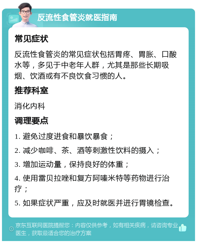 反流性食管炎就医指南 常见症状 反流性食管炎的常见症状包括胃疼、胃胀、口酸水等，多见于中老年人群，尤其是那些长期吸烟、饮酒或有不良饮食习惯的人。 推荐科室 消化内科 调理要点 1. 避免过度进食和暴饮暴食； 2. 减少咖啡、茶、酒等刺激性饮料的摄入； 3. 增加运动量，保持良好的体重； 4. 使用雷贝拉唑和复方阿嗪米特等药物进行治疗； 5. 如果症状严重，应及时就医并进行胃镜检查。