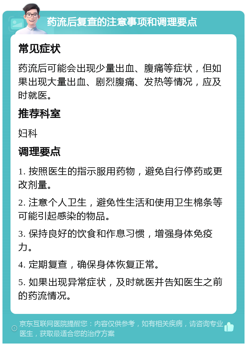 药流后复查的注意事项和调理要点 常见症状 药流后可能会出现少量出血、腹痛等症状，但如果出现大量出血、剧烈腹痛、发热等情况，应及时就医。 推荐科室 妇科 调理要点 1. 按照医生的指示服用药物，避免自行停药或更改剂量。 2. 注意个人卫生，避免性生活和使用卫生棉条等可能引起感染的物品。 3. 保持良好的饮食和作息习惯，增强身体免疫力。 4. 定期复查，确保身体恢复正常。 5. 如果出现异常症状，及时就医并告知医生之前的药流情况。