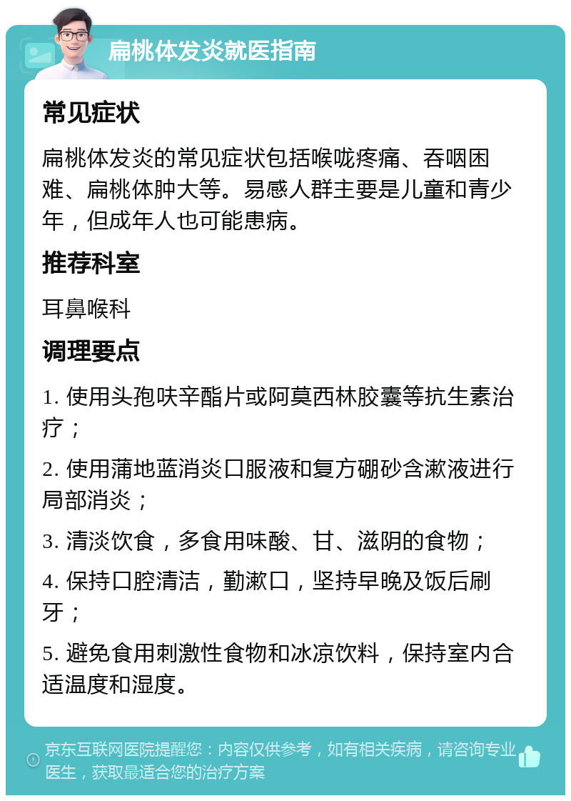 扁桃体发炎就医指南 常见症状 扁桃体发炎的常见症状包括喉咙疼痛、吞咽困难、扁桃体肿大等。易感人群主要是儿童和青少年，但成年人也可能患病。 推荐科室 耳鼻喉科 调理要点 1. 使用头孢呋辛酯片或阿莫西林胶囊等抗生素治疗； 2. 使用蒲地蓝消炎口服液和复方硼砂含漱液进行局部消炎； 3. 清淡饮食，多食用味酸、甘、滋阴的食物； 4. 保持口腔清洁，勤漱口，坚持早晚及饭后刷牙； 5. 避免食用刺激性食物和冰凉饮料，保持室内合适温度和湿度。