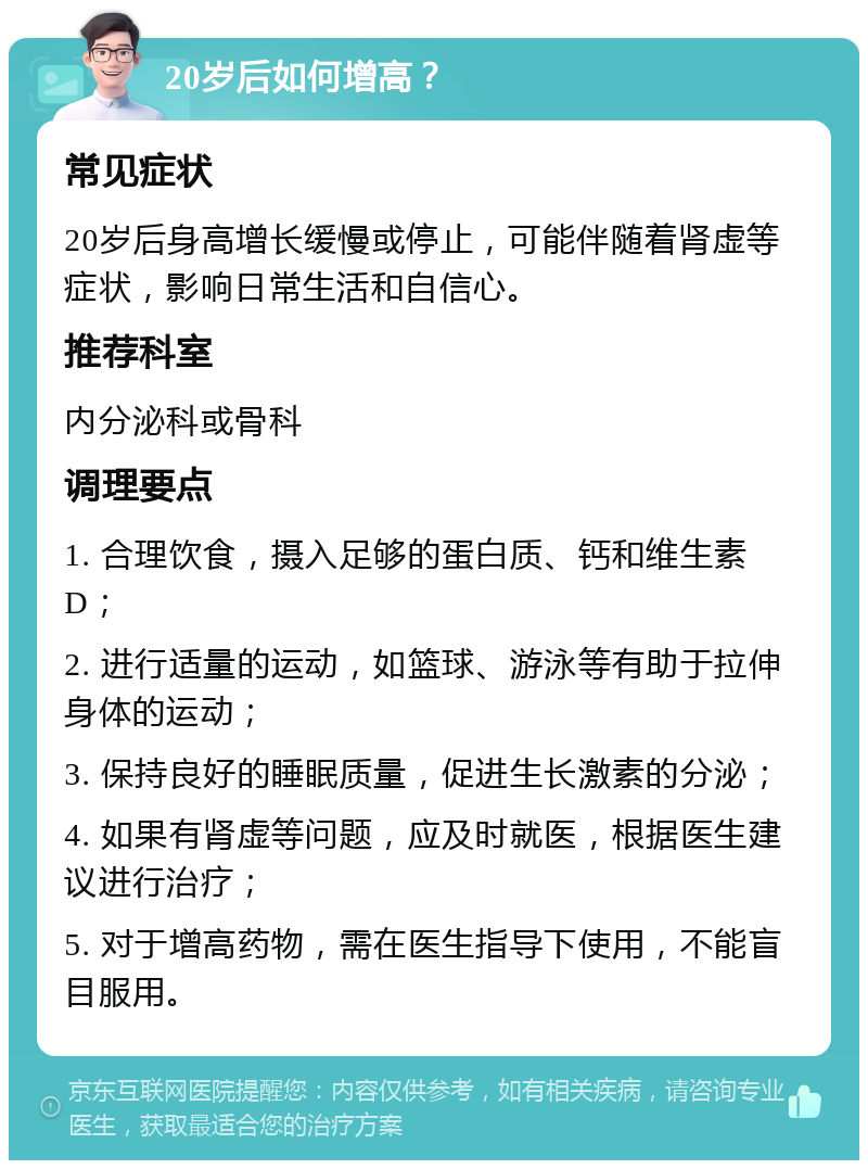 20岁后如何增高？ 常见症状 20岁后身高增长缓慢或停止，可能伴随着肾虚等症状，影响日常生活和自信心。 推荐科室 内分泌科或骨科 调理要点 1. 合理饮食，摄入足够的蛋白质、钙和维生素D； 2. 进行适量的运动，如篮球、游泳等有助于拉伸身体的运动； 3. 保持良好的睡眠质量，促进生长激素的分泌； 4. 如果有肾虚等问题，应及时就医，根据医生建议进行治疗； 5. 对于增高药物，需在医生指导下使用，不能盲目服用。