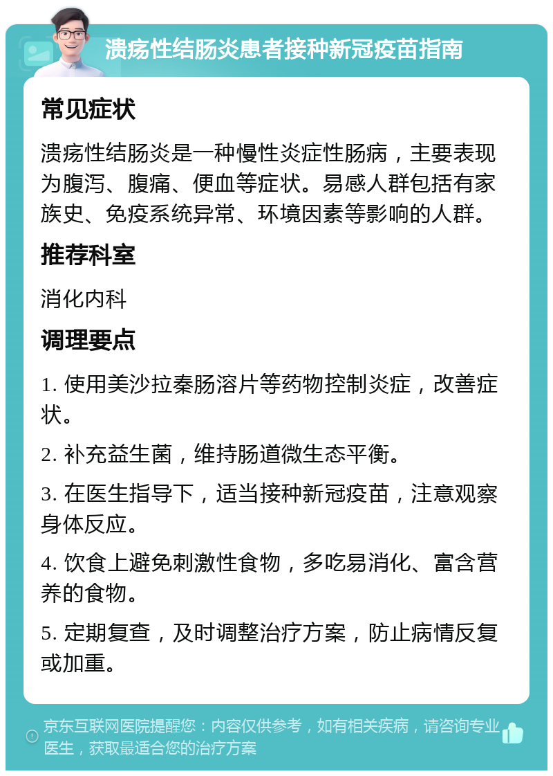 溃疡性结肠炎患者接种新冠疫苗指南 常见症状 溃疡性结肠炎是一种慢性炎症性肠病，主要表现为腹泻、腹痛、便血等症状。易感人群包括有家族史、免疫系统异常、环境因素等影响的人群。 推荐科室 消化内科 调理要点 1. 使用美沙拉秦肠溶片等药物控制炎症，改善症状。 2. 补充益生菌，维持肠道微生态平衡。 3. 在医生指导下，适当接种新冠疫苗，注意观察身体反应。 4. 饮食上避免刺激性食物，多吃易消化、富含营养的食物。 5. 定期复查，及时调整治疗方案，防止病情反复或加重。