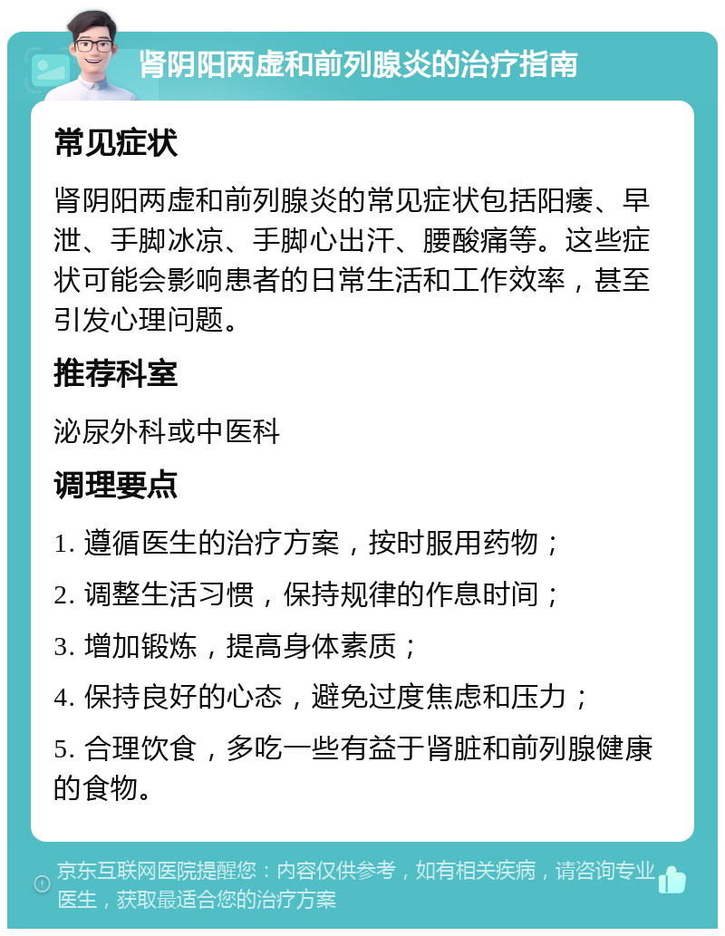 肾阴阳两虚和前列腺炎的治疗指南 常见症状 肾阴阳两虚和前列腺炎的常见症状包括阳痿、早泄、手脚冰凉、手脚心出汗、腰酸痛等。这些症状可能会影响患者的日常生活和工作效率，甚至引发心理问题。 推荐科室 泌尿外科或中医科 调理要点 1. 遵循医生的治疗方案，按时服用药物； 2. 调整生活习惯，保持规律的作息时间； 3. 增加锻炼，提高身体素质； 4. 保持良好的心态，避免过度焦虑和压力； 5. 合理饮食，多吃一些有益于肾脏和前列腺健康的食物。