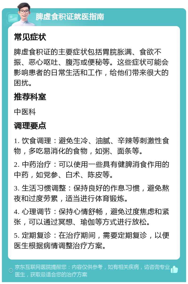 脾虚食积证就医指南 常见症状 脾虚食积证的主要症状包括胃脘胀满、食欲不振、恶心呕吐、腹泻或便秘等。这些症状可能会影响患者的日常生活和工作，给他们带来很大的困扰。 推荐科室 中医科 调理要点 1. 饮食调理：避免生冷、油腻、辛辣等刺激性食物，多吃易消化的食物，如粥、面条等。 2. 中药治疗：可以使用一些具有健脾消食作用的中药，如党参、白术、陈皮等。 3. 生活习惯调整：保持良好的作息习惯，避免熬夜和过度劳累，适当进行体育锻炼。 4. 心理调节：保持心情舒畅，避免过度焦虑和紧张，可以通过冥想、瑜伽等方式进行放松。 5. 定期复诊：在治疗期间，需要定期复诊，以便医生根据病情调整治疗方案。