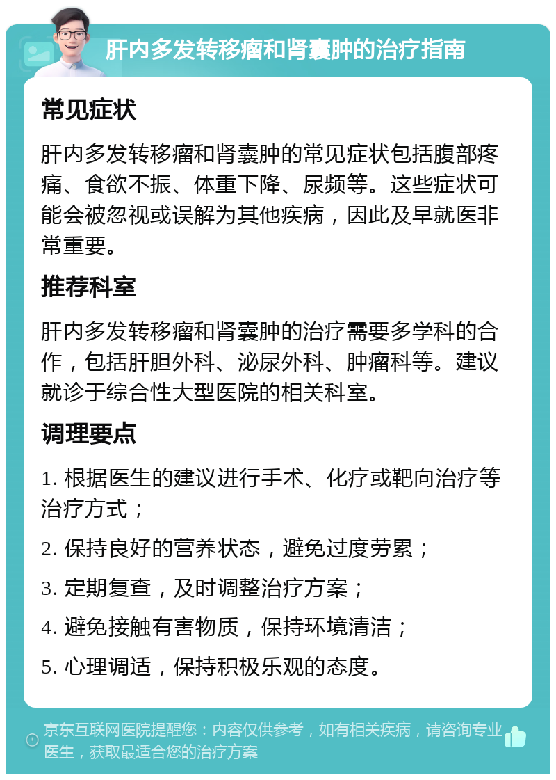 肝内多发转移瘤和肾囊肿的治疗指南 常见症状 肝内多发转移瘤和肾囊肿的常见症状包括腹部疼痛、食欲不振、体重下降、尿频等。这些症状可能会被忽视或误解为其他疾病，因此及早就医非常重要。 推荐科室 肝内多发转移瘤和肾囊肿的治疗需要多学科的合作，包括肝胆外科、泌尿外科、肿瘤科等。建议就诊于综合性大型医院的相关科室。 调理要点 1. 根据医生的建议进行手术、化疗或靶向治疗等治疗方式； 2. 保持良好的营养状态，避免过度劳累； 3. 定期复查，及时调整治疗方案； 4. 避免接触有害物质，保持环境清洁； 5. 心理调适，保持积极乐观的态度。