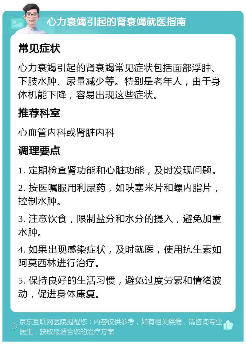 心力衰竭引起的肾衰竭就医指南 常见症状 心力衰竭引起的肾衰竭常见症状包括面部浮肿、下肢水肿、尿量减少等。特别是老年人，由于身体机能下降，容易出现这些症状。 推荐科室 心血管内科或肾脏内科 调理要点 1. 定期检查肾功能和心脏功能，及时发现问题。 2. 按医嘱服用利尿药，如呋塞米片和螺内脂片，控制水肿。 3. 注意饮食，限制盐分和水分的摄入，避免加重水肿。 4. 如果出现感染症状，及时就医，使用抗生素如阿莫西林进行治疗。 5. 保持良好的生活习惯，避免过度劳累和情绪波动，促进身体康复。