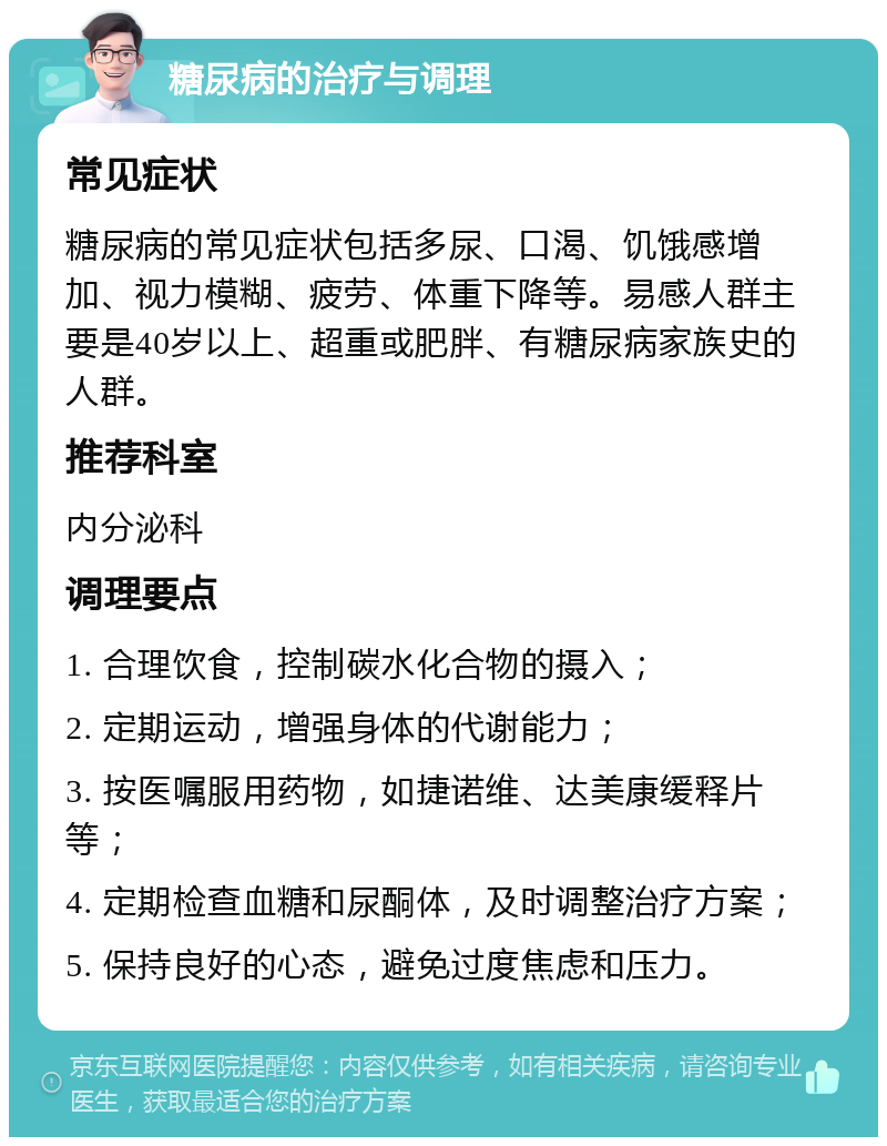 糖尿病的治疗与调理 常见症状 糖尿病的常见症状包括多尿、口渴、饥饿感增加、视力模糊、疲劳、体重下降等。易感人群主要是40岁以上、超重或肥胖、有糖尿病家族史的人群。 推荐科室 内分泌科 调理要点 1. 合理饮食，控制碳水化合物的摄入； 2. 定期运动，增强身体的代谢能力； 3. 按医嘱服用药物，如捷诺维、达美康缓释片等； 4. 定期检查血糖和尿酮体，及时调整治疗方案； 5. 保持良好的心态，避免过度焦虑和压力。