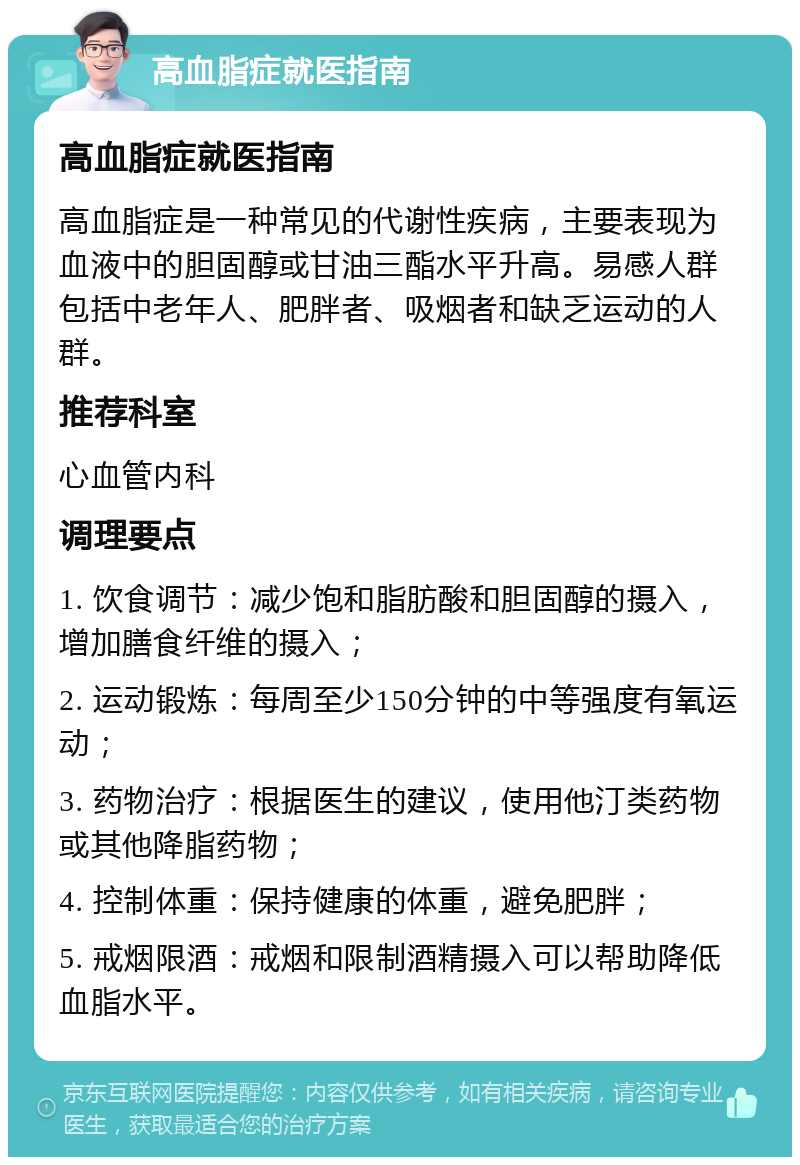 高血脂症就医指南 高血脂症就医指南 高血脂症是一种常见的代谢性疾病，主要表现为血液中的胆固醇或甘油三酯水平升高。易感人群包括中老年人、肥胖者、吸烟者和缺乏运动的人群。 推荐科室 心血管内科 调理要点 1. 饮食调节：减少饱和脂肪酸和胆固醇的摄入，增加膳食纤维的摄入； 2. 运动锻炼：每周至少150分钟的中等强度有氧运动； 3. 药物治疗：根据医生的建议，使用他汀类药物或其他降脂药物； 4. 控制体重：保持健康的体重，避免肥胖； 5. 戒烟限酒：戒烟和限制酒精摄入可以帮助降低血脂水平。