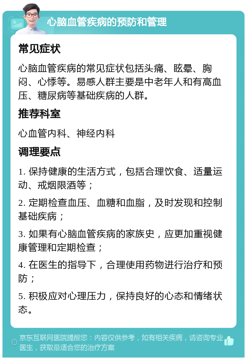 心脑血管疾病的预防和管理 常见症状 心脑血管疾病的常见症状包括头痛、眩晕、胸闷、心悸等。易感人群主要是中老年人和有高血压、糖尿病等基础疾病的人群。 推荐科室 心血管内科、神经内科 调理要点 1. 保持健康的生活方式，包括合理饮食、适量运动、戒烟限酒等； 2. 定期检查血压、血糖和血脂，及时发现和控制基础疾病； 3. 如果有心脑血管疾病的家族史，应更加重视健康管理和定期检查； 4. 在医生的指导下，合理使用药物进行治疗和预防； 5. 积极应对心理压力，保持良好的心态和情绪状态。