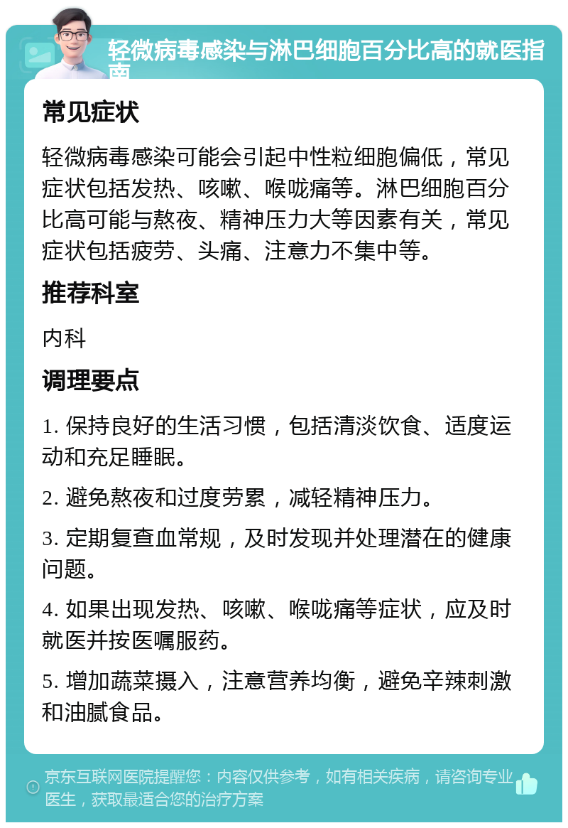 轻微病毒感染与淋巴细胞百分比高的就医指南 常见症状 轻微病毒感染可能会引起中性粒细胞偏低，常见症状包括发热、咳嗽、喉咙痛等。淋巴细胞百分比高可能与熬夜、精神压力大等因素有关，常见症状包括疲劳、头痛、注意力不集中等。 推荐科室 内科 调理要点 1. 保持良好的生活习惯，包括清淡饮食、适度运动和充足睡眠。 2. 避免熬夜和过度劳累，减轻精神压力。 3. 定期复查血常规，及时发现并处理潜在的健康问题。 4. 如果出现发热、咳嗽、喉咙痛等症状，应及时就医并按医嘱服药。 5. 增加蔬菜摄入，注意营养均衡，避免辛辣刺激和油腻食品。