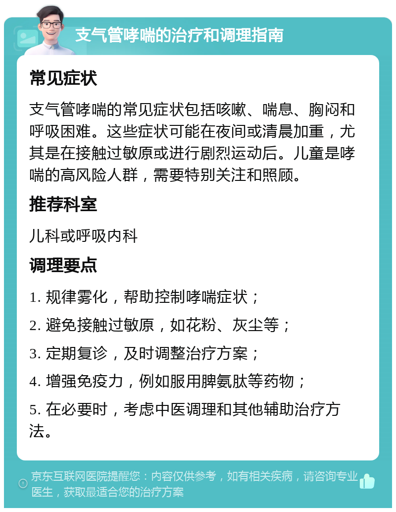 支气管哮喘的治疗和调理指南 常见症状 支气管哮喘的常见症状包括咳嗽、喘息、胸闷和呼吸困难。这些症状可能在夜间或清晨加重，尤其是在接触过敏原或进行剧烈运动后。儿童是哮喘的高风险人群，需要特别关注和照顾。 推荐科室 儿科或呼吸内科 调理要点 1. 规律雾化，帮助控制哮喘症状； 2. 避免接触过敏原，如花粉、灰尘等； 3. 定期复诊，及时调整治疗方案； 4. 增强免疫力，例如服用脾氨肽等药物； 5. 在必要时，考虑中医调理和其他辅助治疗方法。