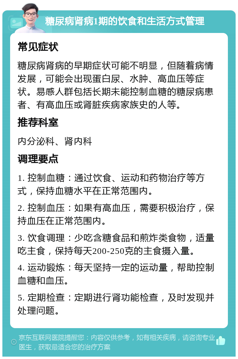 糖尿病肾病1期的饮食和生活方式管理 常见症状 糖尿病肾病的早期症状可能不明显，但随着病情发展，可能会出现蛋白尿、水肿、高血压等症状。易感人群包括长期未能控制血糖的糖尿病患者、有高血压或肾脏疾病家族史的人等。 推荐科室 内分泌科、肾内科 调理要点 1. 控制血糖：通过饮食、运动和药物治疗等方式，保持血糖水平在正常范围内。 2. 控制血压：如果有高血压，需要积极治疗，保持血压在正常范围内。 3. 饮食调理：少吃含糖食品和煎炸类食物，适量吃主食，保持每天200-250克的主食摄入量。 4. 运动锻炼：每天坚持一定的运动量，帮助控制血糖和血压。 5. 定期检查：定期进行肾功能检查，及时发现并处理问题。