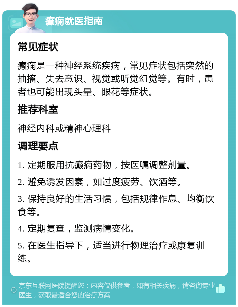 癫痫就医指南 常见症状 癫痫是一种神经系统疾病，常见症状包括突然的抽搐、失去意识、视觉或听觉幻觉等。有时，患者也可能出现头晕、眼花等症状。 推荐科室 神经内科或精神心理科 调理要点 1. 定期服用抗癫痫药物，按医嘱调整剂量。 2. 避免诱发因素，如过度疲劳、饮酒等。 3. 保持良好的生活习惯，包括规律作息、均衡饮食等。 4. 定期复查，监测病情变化。 5. 在医生指导下，适当进行物理治疗或康复训练。