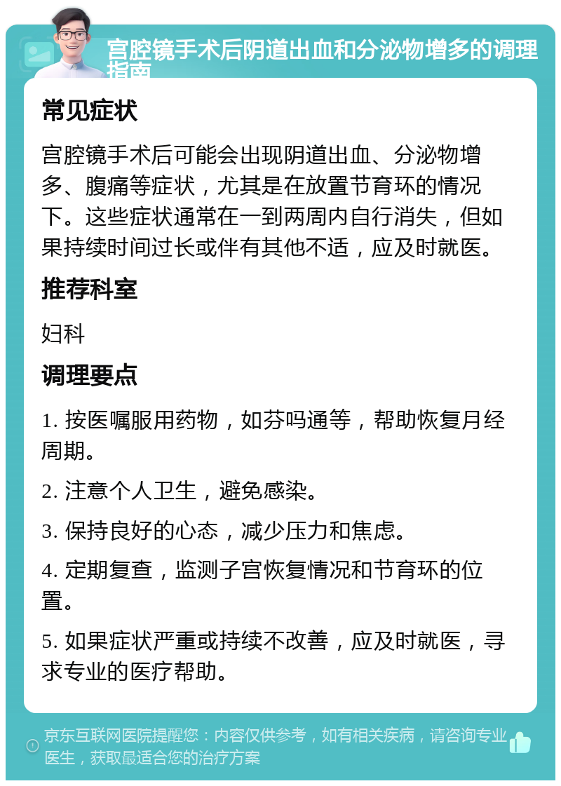 宫腔镜手术后阴道出血和分泌物增多的调理指南 常见症状 宫腔镜手术后可能会出现阴道出血、分泌物增多、腹痛等症状，尤其是在放置节育环的情况下。这些症状通常在一到两周内自行消失，但如果持续时间过长或伴有其他不适，应及时就医。 推荐科室 妇科 调理要点 1. 按医嘱服用药物，如芬吗通等，帮助恢复月经周期。 2. 注意个人卫生，避免感染。 3. 保持良好的心态，减少压力和焦虑。 4. 定期复查，监测子宫恢复情况和节育环的位置。 5. 如果症状严重或持续不改善，应及时就医，寻求专业的医疗帮助。