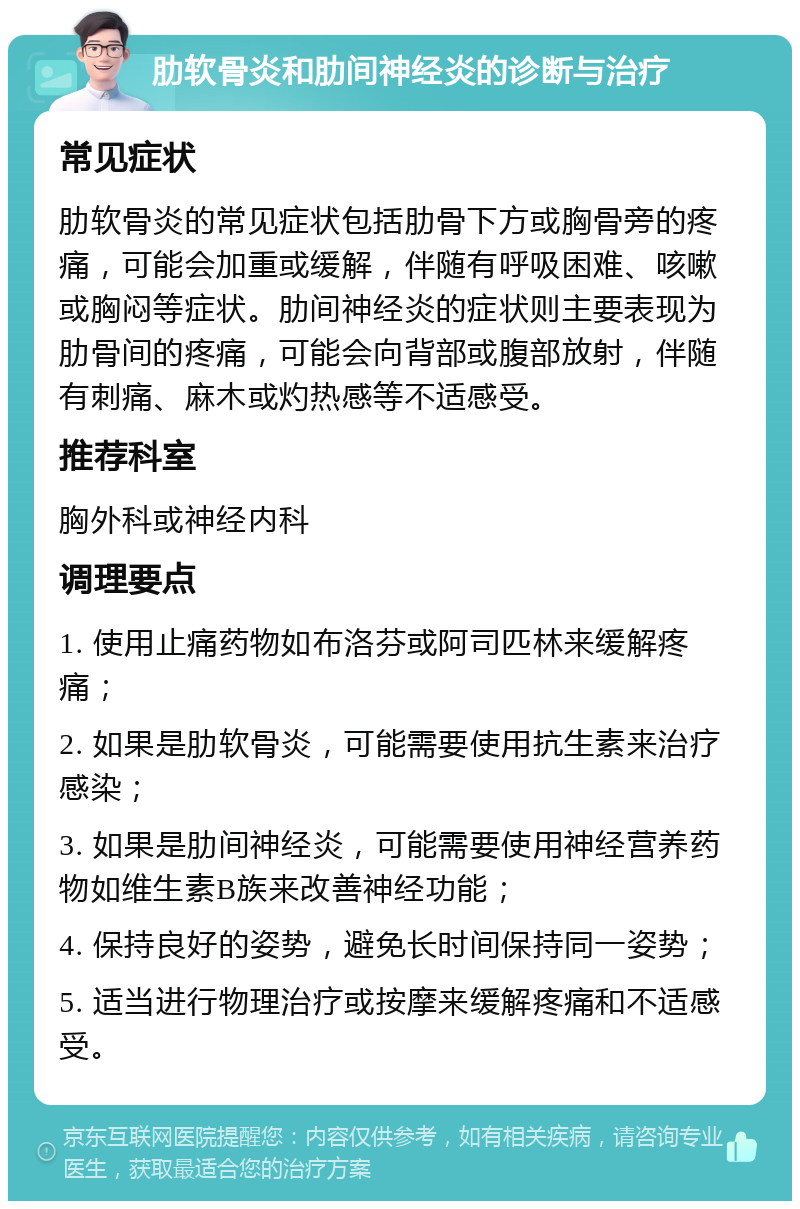 肋软骨炎和肋间神经炎的诊断与治疗 常见症状 肋软骨炎的常见症状包括肋骨下方或胸骨旁的疼痛，可能会加重或缓解，伴随有呼吸困难、咳嗽或胸闷等症状。肋间神经炎的症状则主要表现为肋骨间的疼痛，可能会向背部或腹部放射，伴随有刺痛、麻木或灼热感等不适感受。 推荐科室 胸外科或神经内科 调理要点 1. 使用止痛药物如布洛芬或阿司匹林来缓解疼痛； 2. 如果是肋软骨炎，可能需要使用抗生素来治疗感染； 3. 如果是肋间神经炎，可能需要使用神经营养药物如维生素B族来改善神经功能； 4. 保持良好的姿势，避免长时间保持同一姿势； 5. 适当进行物理治疗或按摩来缓解疼痛和不适感受。