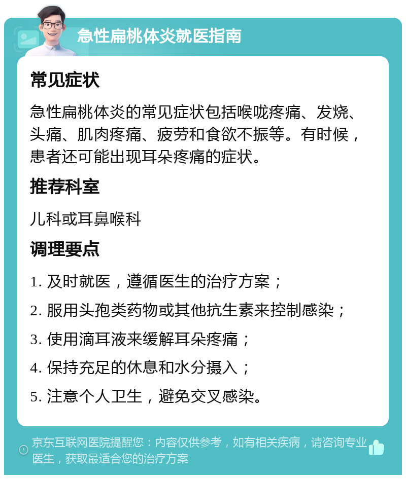 急性扁桃体炎就医指南 常见症状 急性扁桃体炎的常见症状包括喉咙疼痛、发烧、头痛、肌肉疼痛、疲劳和食欲不振等。有时候，患者还可能出现耳朵疼痛的症状。 推荐科室 儿科或耳鼻喉科 调理要点 1. 及时就医，遵循医生的治疗方案； 2. 服用头孢类药物或其他抗生素来控制感染； 3. 使用滴耳液来缓解耳朵疼痛； 4. 保持充足的休息和水分摄入； 5. 注意个人卫生，避免交叉感染。