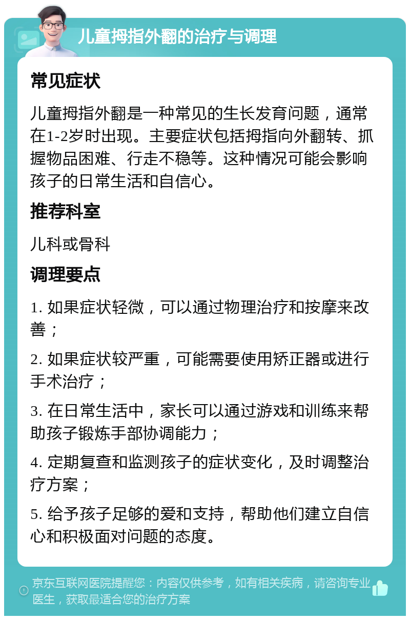 儿童拇指外翻的治疗与调理 常见症状 儿童拇指外翻是一种常见的生长发育问题，通常在1-2岁时出现。主要症状包括拇指向外翻转、抓握物品困难、行走不稳等。这种情况可能会影响孩子的日常生活和自信心。 推荐科室 儿科或骨科 调理要点 1. 如果症状轻微，可以通过物理治疗和按摩来改善； 2. 如果症状较严重，可能需要使用矫正器或进行手术治疗； 3. 在日常生活中，家长可以通过游戏和训练来帮助孩子锻炼手部协调能力； 4. 定期复查和监测孩子的症状变化，及时调整治疗方案； 5. 给予孩子足够的爱和支持，帮助他们建立自信心和积极面对问题的态度。