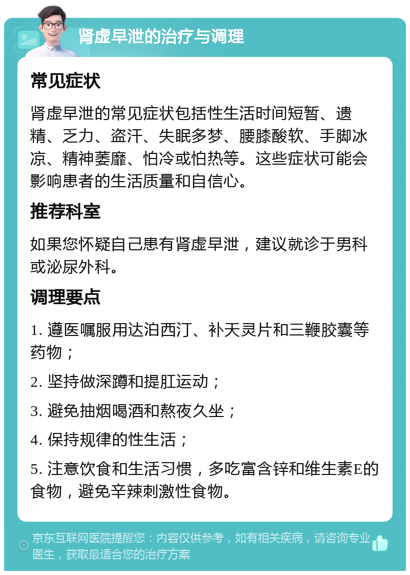 肾虚早泄的治疗与调理 常见症状 肾虚早泄的常见症状包括性生活时间短暂、遗精、乏力、盗汗、失眠多梦、腰膝酸软、手脚冰凉、精神萎靡、怕冷或怕热等。这些症状可能会影响患者的生活质量和自信心。 推荐科室 如果您怀疑自己患有肾虚早泄，建议就诊于男科或泌尿外科。 调理要点 1. 遵医嘱服用达泊西汀、补天灵片和三鞭胶囊等药物； 2. 坚持做深蹲和提肛运动； 3. 避免抽烟喝酒和熬夜久坐； 4. 保持规律的性生活； 5. 注意饮食和生活习惯，多吃富含锌和维生素E的食物，避免辛辣刺激性食物。