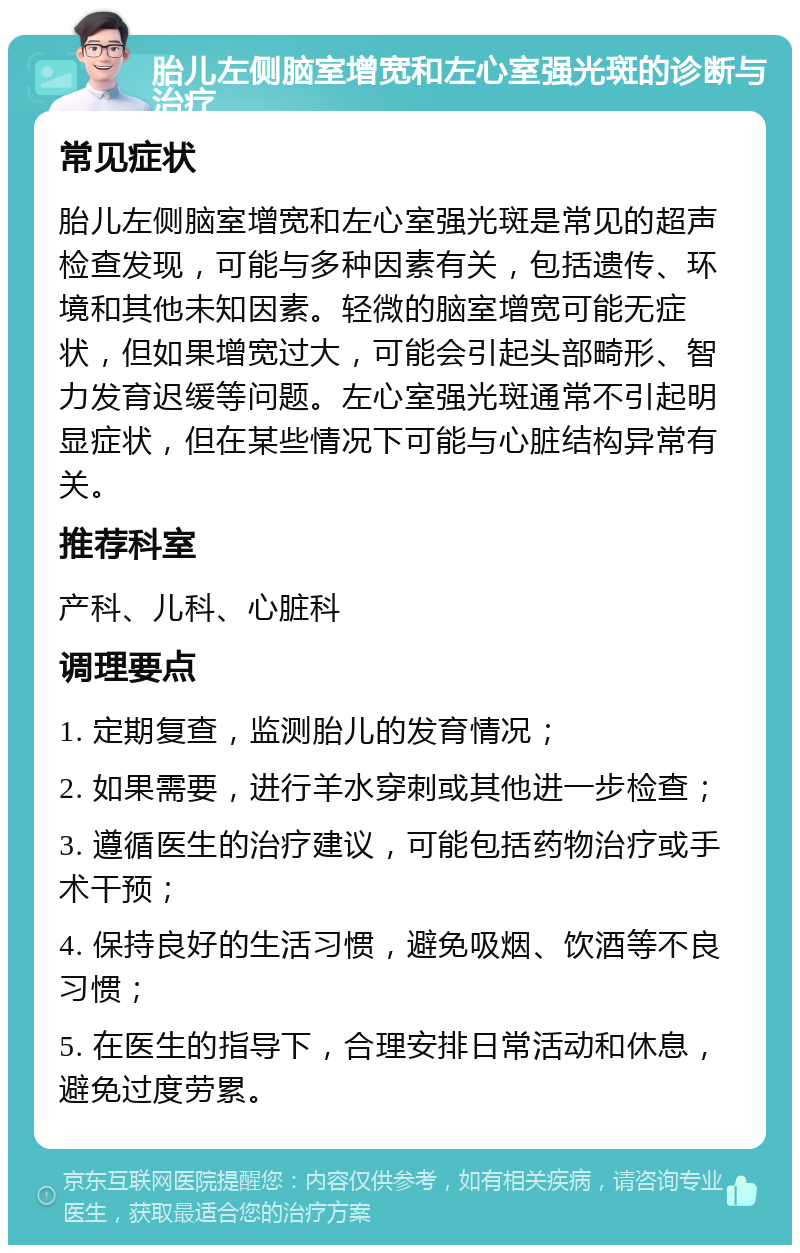 胎儿左侧脑室增宽和左心室强光斑的诊断与治疗 常见症状 胎儿左侧脑室增宽和左心室强光斑是常见的超声检查发现，可能与多种因素有关，包括遗传、环境和其他未知因素。轻微的脑室增宽可能无症状，但如果增宽过大，可能会引起头部畸形、智力发育迟缓等问题。左心室强光斑通常不引起明显症状，但在某些情况下可能与心脏结构异常有关。 推荐科室 产科、儿科、心脏科 调理要点 1. 定期复查，监测胎儿的发育情况； 2. 如果需要，进行羊水穿刺或其他进一步检查； 3. 遵循医生的治疗建议，可能包括药物治疗或手术干预； 4. 保持良好的生活习惯，避免吸烟、饮酒等不良习惯； 5. 在医生的指导下，合理安排日常活动和休息，避免过度劳累。