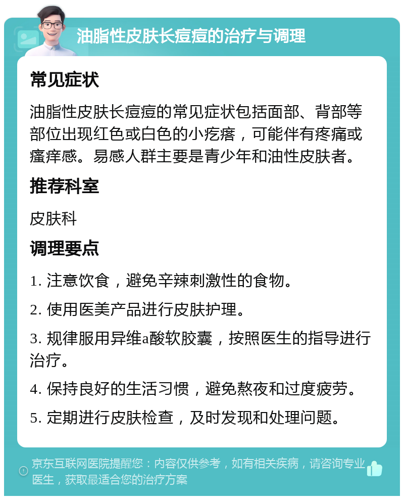 油脂性皮肤长痘痘的治疗与调理 常见症状 油脂性皮肤长痘痘的常见症状包括面部、背部等部位出现红色或白色的小疙瘩，可能伴有疼痛或瘙痒感。易感人群主要是青少年和油性皮肤者。 推荐科室 皮肤科 调理要点 1. 注意饮食，避免辛辣刺激性的食物。 2. 使用医美产品进行皮肤护理。 3. 规律服用异维a酸软胶囊，按照医生的指导进行治疗。 4. 保持良好的生活习惯，避免熬夜和过度疲劳。 5. 定期进行皮肤检查，及时发现和处理问题。