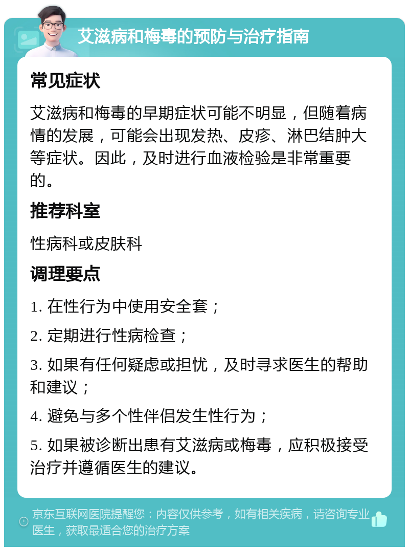 艾滋病和梅毒的预防与治疗指南 常见症状 艾滋病和梅毒的早期症状可能不明显，但随着病情的发展，可能会出现发热、皮疹、淋巴结肿大等症状。因此，及时进行血液检验是非常重要的。 推荐科室 性病科或皮肤科 调理要点 1. 在性行为中使用安全套； 2. 定期进行性病检查； 3. 如果有任何疑虑或担忧，及时寻求医生的帮助和建议； 4. 避免与多个性伴侣发生性行为； 5. 如果被诊断出患有艾滋病或梅毒，应积极接受治疗并遵循医生的建议。