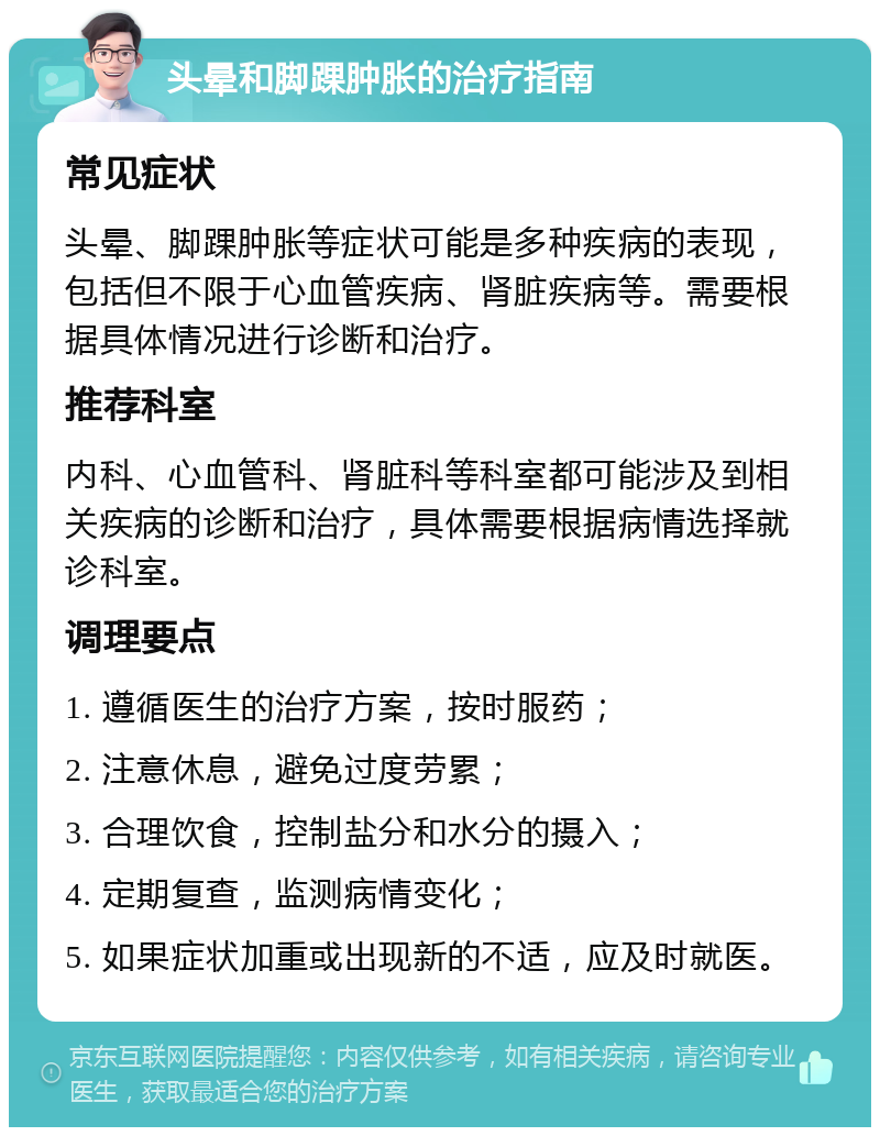 头晕和脚踝肿胀的治疗指南 常见症状 头晕、脚踝肿胀等症状可能是多种疾病的表现，包括但不限于心血管疾病、肾脏疾病等。需要根据具体情况进行诊断和治疗。 推荐科室 内科、心血管科、肾脏科等科室都可能涉及到相关疾病的诊断和治疗，具体需要根据病情选择就诊科室。 调理要点 1. 遵循医生的治疗方案，按时服药； 2. 注意休息，避免过度劳累； 3. 合理饮食，控制盐分和水分的摄入； 4. 定期复查，监测病情变化； 5. 如果症状加重或出现新的不适，应及时就医。