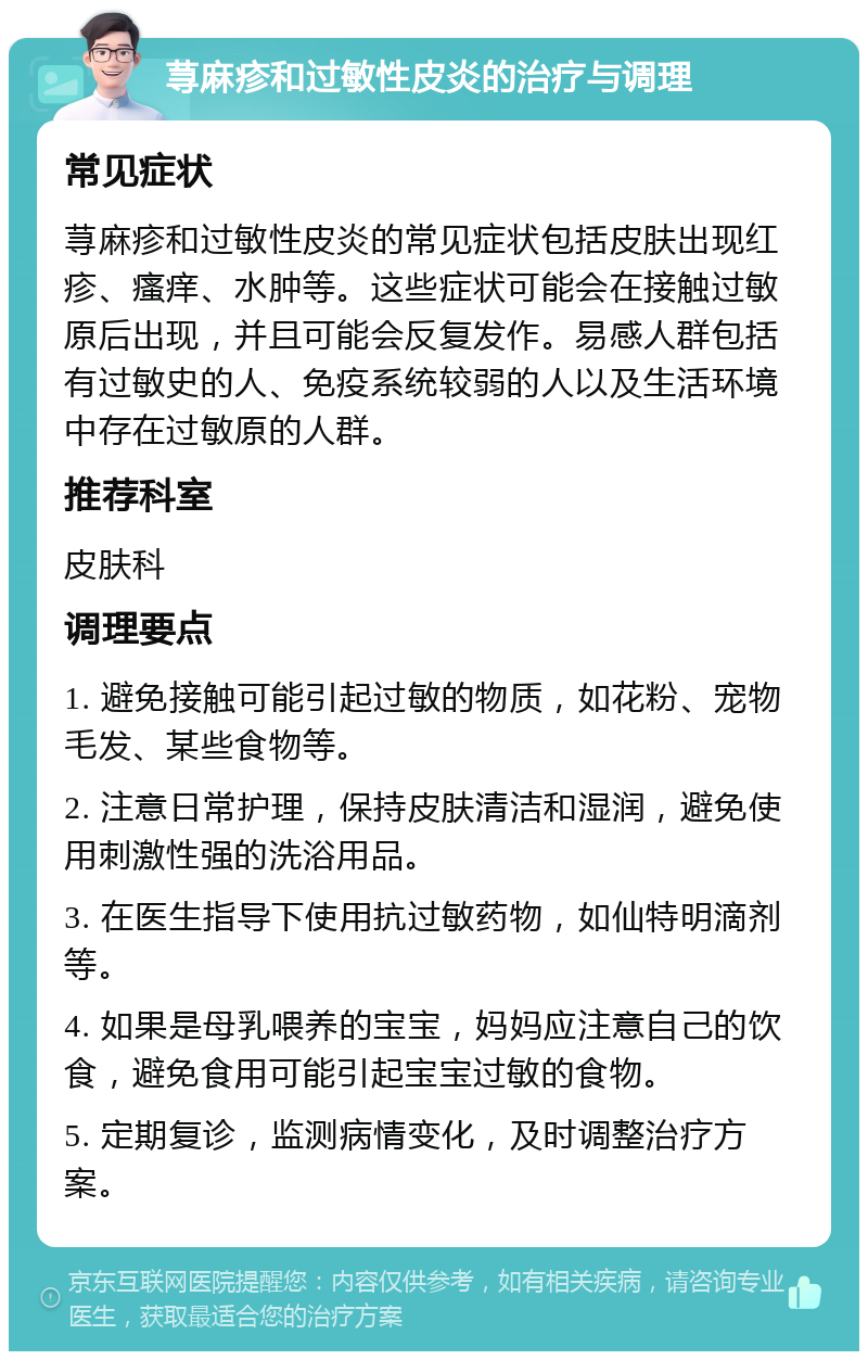 荨麻疹和过敏性皮炎的治疗与调理 常见症状 荨麻疹和过敏性皮炎的常见症状包括皮肤出现红疹、瘙痒、水肿等。这些症状可能会在接触过敏原后出现，并且可能会反复发作。易感人群包括有过敏史的人、免疫系统较弱的人以及生活环境中存在过敏原的人群。 推荐科室 皮肤科 调理要点 1. 避免接触可能引起过敏的物质，如花粉、宠物毛发、某些食物等。 2. 注意日常护理，保持皮肤清洁和湿润，避免使用刺激性强的洗浴用品。 3. 在医生指导下使用抗过敏药物，如仙特明滴剂等。 4. 如果是母乳喂养的宝宝，妈妈应注意自己的饮食，避免食用可能引起宝宝过敏的食物。 5. 定期复诊，监测病情变化，及时调整治疗方案。